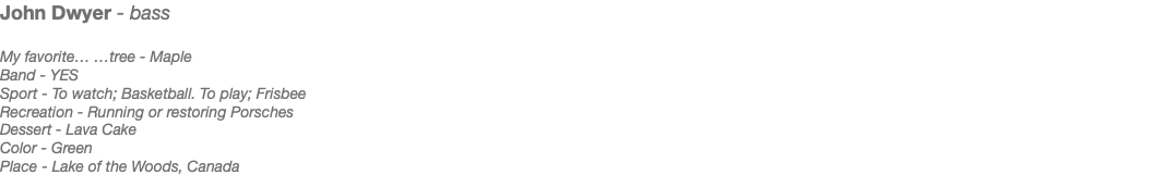 John Dwyer - bass My favorite… …tree - Maple Band - YES Sport - To watch; Basketball. To play; Frisbee Recreation - Running or restoring Porsches Dessert - Lava Cake Color - Green Place - Lake of the Woods, Canada