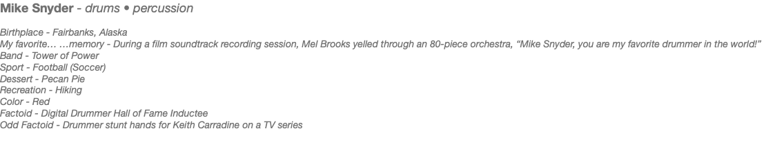 Mike Snyder - drums • percussion Birthplace - Fairbanks, Alaska My favorite… …memory - During a film soundtrack recording session, Mel Brooks yelled through an 80-piece orchestra, “Mike Snyder, you are my favorite drummer in the world!” Band - Tower of Power Sport - Football (Soccer) Dessert - Pecan Pie Recreation - Hiking Color - Red Factoid - Digital Drummer Hall of Fame Inductee Odd Factoid - Drummer stunt hands for Keith Carradine on a TV series 
