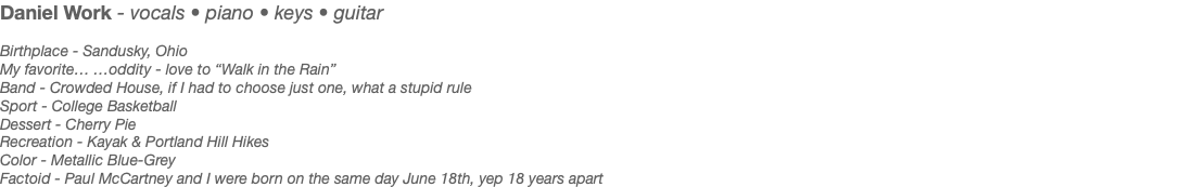 Daniel Work - vocals • piano • keys • guitar Birthplace - Sandusky, Ohio My favorite… …oddity - love to “Walk in the Rain” Band - Crowded House, if I had to choose just one, what a stupid rule Sport - College Basketball Dessert - Cherry Pie Recreation - Kayak & Portland Hill Hikes Color - Metallic Blue-Grey Factoid - Paul McCartney and I were born on the same day June 18th, yep 18 years apart