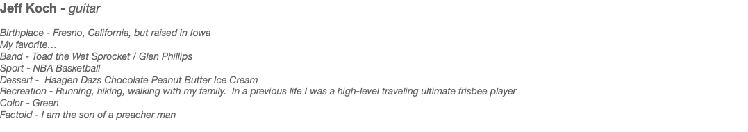 Jeff Koch - guitar Birthplace - Fresno, California, but raised in Iowa My favorite… Band - Toad the Wet Sprocket / Glen Phillips Sport - NBA Basketball Dessert - Haagen Dazs Chocolate Peanut Butter Ice Cream Recreation - Running, hiking, walking with my family. In a previous life I was a high-level traveling ultimate frisbee player Color - Green Factoid - I am the son of a preacher man 