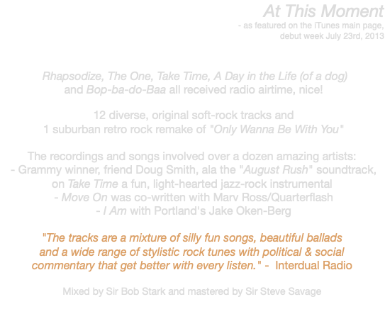 At This Moment - as featured on the iTunes main page, debut week July 23rd, 2013 Rhapsodize, The One, Take Time, A Day in the Life (of a dog) and Bop-ba-do-Baa all received radio airtime, nice! 12 diverse, original soft-rock tracks and 1 suburban retro rock remake of "Only Wanna Be With You" The recordings and songs involved over a dozen amazing artists: - Grammy winner, friend Doug Smith, ala the "August Rush" soundtrack, on Take Time a fun, light-hearted jazz-rock instrumental - Move On was co-written with Marv Ross/Quarterflash - I Am with Portland's Jake Oken-Berg "The tracks are a mixture of silly fun songs, beautiful ballads and a wide range of stylistic rock tunes with political & social commentary that get better with every listen." - Interdual Radio Mixed by Sir Bob Stark and mastered by Sir Steve Savage 