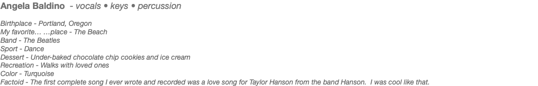 Angela Baldino - vocals • keys • percussion Birthplace - Portland, Oregon My favorite… …place - The Beach Band - The Beatles Sport - Dance Dessert - Under-baked chocolate chip cookies and ice cream Recreation - Walks with loved ones Color - Turquoise Factoid - The first complete song I ever wrote and recorded was a love song for Taylor Hanson from the band Hanson. I was cool like that.