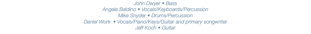 John Dwyer • Bass Angela Baldino • Vocals/Keyboards/Percussion Mike Snyder • Drums/Percussion Daniel Work • Vocals/Piano/Keys/Guitar and primary songwriter Jeff Koch • Guitar