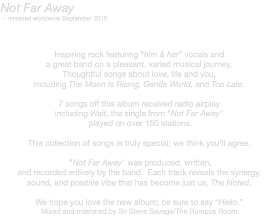 Not Far Away - released worldwide September 2015 Inspiring rock featuring “him & her” vocals and a great band on a pleasant, varied musical journey. Thoughtful songs about love, life and you, including The Moon Is Rising, Gentle World, and Too Late. 7 songs off this album received radio airplay including Wait, the single from "Not Far Away" played on over 150 stations. This collection of songs is truly special; we think you’ll agree. "Not Far Away" was produced, written, and recorded entirely by the band. Each track reveals the synergy, sound, and positive vibe that has become just us, The Noted. We hope you love the new album; be sure to say “Hello.” Mixed and mastered by Sir Steve Savage/The Rumpus Room 