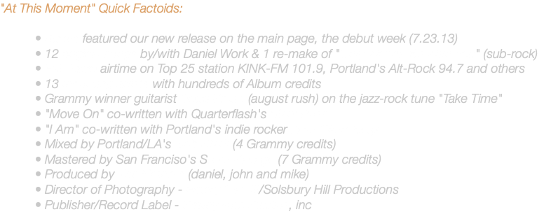 "At This Moment" Quick Factoids: • iTunes featured our new release on the main page, the debut week (7.23.13) • 12 original songs by/with Daniel Work & 1 re-make of "Only Wanna Be With You" (sub-rock) • FM Radio airtime on Top 25 station KINK-FM 101.9, Portland's Alt-Rock 94.7 and others • 13 recording artists with hundreds of Album credits • Grammy winner guitarist Doug Smith (august rush) on the jazz-rock tune "Take Time" • "Move On" co-written with Quarterflash's Marv Ross • "I Am" co-written with Portland's indie rocker Jake Oken-Berg • Mixed by Portland/LA's Bob Stark (4 Grammy credits) • Mastered by San Franciso's Steve Savage (7 Grammy credits) • Produced by The Noted's (daniel, john and mike) • Director of Photography - Emery Clay III/Solsbury Hill Productions • Publisher/Record Label - SmileyNote Studios, inc